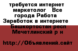 требуется интернет- маркетолог - Все города Работа » Заработок в интернете   . Башкортостан респ.,Мечетлинский р-н